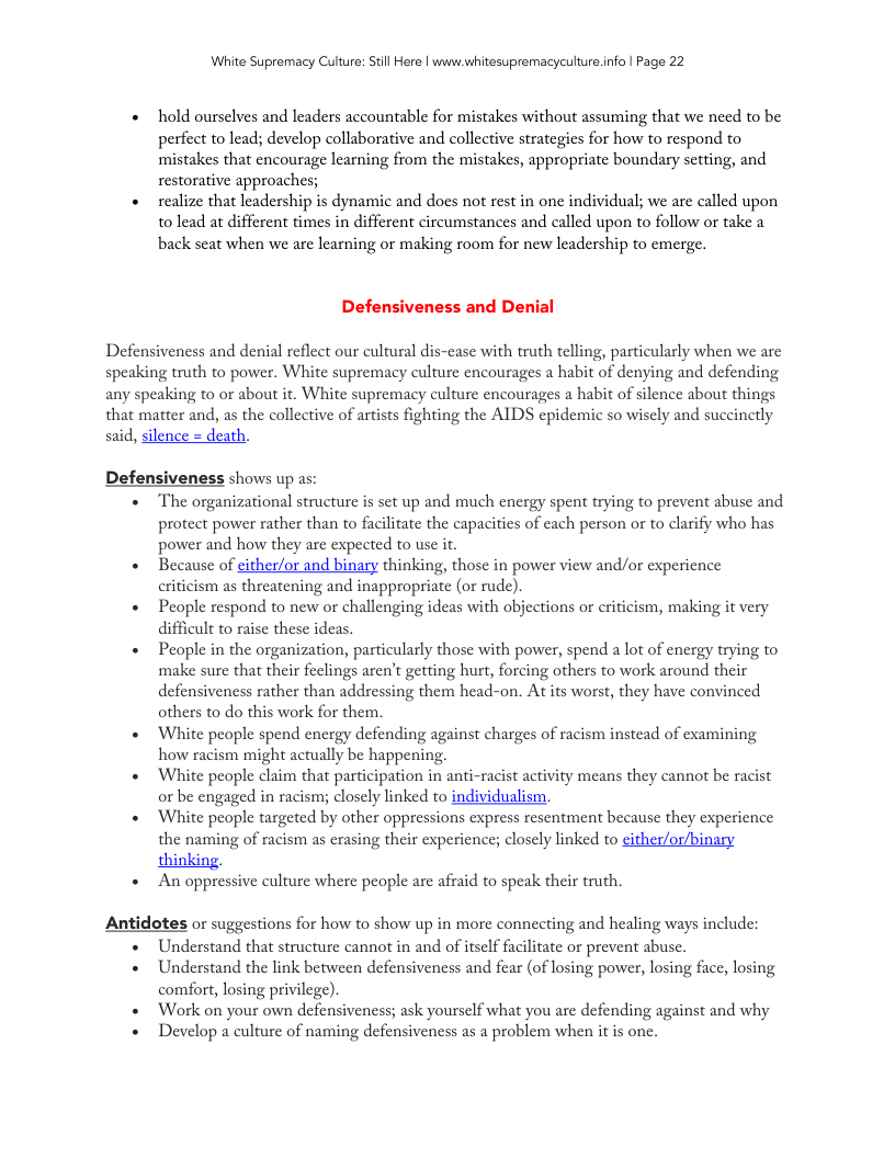 White Supremacy Culture: Still Here | www.whitesupremacyculture.info | Page 22 hold ourselves and leaders accountable for mistakes without assuming that we need to be perfect to lead; develop collaborative and collective strategies for how to respond to. mistakes that encourage learning from the mistakes, appropriate boundary setting, and restorative approaches; realize that leadership s dynamic and docs not rest in one individual; we are called upon to lead at different times in different circumstances and called upon to follow or take a back seat when we are learning or making room for new leadership to emerge. Defensiveness and Denial Defensiveness and denial reflect our cultural dis-case with truth telling, particularly when we are speaking truth to power. White supremacy culture encourages a habit of denying and defending any speaking to or about it. White supremacy culture encourages a habit of silence about things that matter and, as the collective of artists fighting the AIDS epidemic so wiscly and succinctly said, silence death. Defensiveness shows up as: The organizational structure is set up and much energy spent trying to prevent abuse and protect power rather than to facilitate the capacities of each person or to clarify who has power and how they are expected to use it. Because of either/or and binary thinking, those in power view and/or experience criticism as threatening and inappropriate (or rude). People respond to new o challenging ideas with objections or eriticism, making it very difficult to raise these ideas. People in the organization, particularly those with power, spend a lot of energy trying to make sure that their feclings aren’t getting hurt, forcing others to work around their defensiveness rather than addressing them head-on. At its worst, they have convinced others to do this work for them. White people spend energy defending against charges of racism instead of examining how racism might actually be happening. White people claim that participation in anti-racist activity means they cannot be racist or be engaged in racism; closely linked to individualism, White people targeted by other oppressions express resentment because they experience the naming of racism as crasing their experience; closely linked to cither/or/binary thinking, An oppressive culture where people are affaid to speak their truth. Antidotes or suggestions for how to show up in more connecting and healing ways include: Understand that structure cannot in and of itself facilitate or prevent abuse. Understand the link between defensiveness and fear (of losing power, losing face, losing comfort, losing privilege). Work on your own defensivencss; ask yourself what you are defending against and why Develop a culture of naming defensiveness as a problem when it is one.